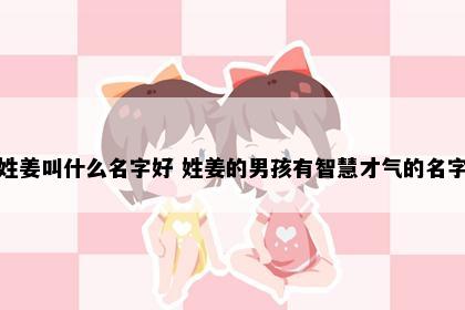 姓姜叫什么名字好 姓姜的男孩有智慧才气的名字