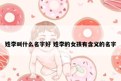 姓李叫什么名字好 姓李的女孩有含义的名字